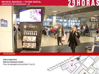 REVISTA 29HORAS + TOTEM DIGITAL 
AEROPORTO DE CONGONHAS - SP 
LOCALIZAÇÃO 
Totem dupla face. 
Sala de embarque remoto. 
Fluxo de passageiros dos portões 13 ao 22. 
SALA DE 
EMBARQUE 
REMOTO 
040  