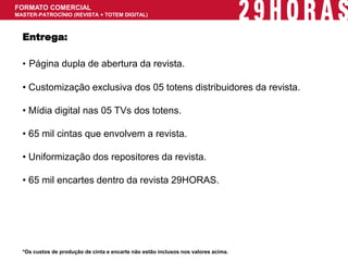 FORMATO COMERCIAL MASTER-PATROCÍNIO (REVISTA + TOTEM DIGITAL) 
*Os custos de produção de cinta e encarte não estão inclusos nos valores acima. 
Entrega: 
• Página dupla de abertura da revista. 
• Customização exclusiva dos 05 totens distribuidores da revista. 
• Mídia digital nas 05 TVs dos totens. 
• 65 mil cintas que envolvem a revista. 
• Uniformização dos repositores da revista. 
• 65 mil encartes dentro da revista 29HORAS.  
