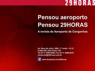 Av. Nove de Julho, 5966 - 1º andar - Cj.12 
01406-200 | São Paulo | SP 
Tel 55 11 3086-0088 | Fax 55 11 3086-0676 
comercial@29horas.com.br 
www.facebook.com/29horas 
Pensou aeroporto 
Pensou 29HORAS 
A revista do Aeroporto de Congonhas 