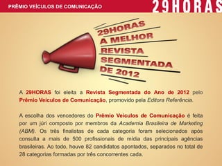 A 29HORAS foi eleita a Revista Segmentada do Ano de 2012 pelo Prêmio Veículos de Comunicação, promovido pela Editora Referência. A escolha dos vencedores do Prêmio Veículos de Comunicação é feita por um júri composto por membros da Academia Brasileira de Marketing (ABM). Os três finalistas de cada categoria foram selecionados após consulta a mais de 500 profissionais de mídia das principais agências brasileiras. Ao todo, houve 82 candidatos apontados, separados no total de 28 categorias formadas por três concorrentes cada. 
PRÊMIO VEÍCULOS DE COMUNICAÇÃO  