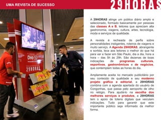A 29HORAS atinge um público diário amplo e selecionado, formado basicamente por pessoas das classes A e B, leitores que apreciam alta gastronomia, viagens, cultura, artes, tecnologia, moda e serviços de qualidade. 
A revista é recheada de perfis sobre personalidades instigantes, roteiros de viagens e muito serviço. A Agenda 29HORAS, abrangente e sortida, leva aos leitores o melhor do que há para ver e fazer em São Paulo, dia a dia, hora a hora – das 5h às 29h. São dezenas de boas indicações de programas culturais, esportivos, gastronômicos e de negócios, que contemplam todas as horas do dia. 
Amplamente aceita no mercado publicitário por seu conteúdo de qualidade e seu moderno projeto gráfico e editorial, a 29HORAS combina com a agenda apertada do usuário de Congonhas, que passa pelo aeroporto de olho no relógio. Para ajudá-lo na escolha dos melhores serviços e produtos, a 29HORAS tem o apoio de totens digitais que veiculam indicações. Tudo para garantir que este importante público seja informado da melhor forma. 
UMA REVISTA DE SUCESSO  
