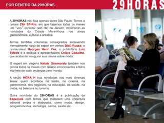POR DENTRO DA 29HORAS 
A 29HORAS não fala apenas sobre São Paulo. Temos a coluna 29H SP-Rio, em que fazemos todos os meses um “voo” especial pelo Rio de Janeiro, mostrando as novidades da Cidade Maravilhosa nas áreas gastronômica, cultural e artística. 
Temos também colunistas consagrados escrevendo mensalmente, caso do expert em vinhos Didú Russo, o restaurateur Georges Henri Foz, o publicitário Luiz Toledo e a estilista e apresentadora Chiara Gadaleta, que acaba de inaugurar sua coluna sobre moda. 
O expert em viagens Natale Giramondo também nos brinda todos os meses com relatos emocionantes e fotos incríveis de suas andanças pelo mundo. 
A seção HORA H traz novidades nas mais diversas áreas: quem acontece no teatro, no cinema, na gastronomia, nos negócios, na educação, na saúde, na moda, na beleza e no turismo. 
Outra novidade da 29HORAS é a publicação de Especiais com temas que merecem uma cobertura editorial ampla e elaborada, como moda, design, enogastronomia, tecnologia, carros, saúde etc.  
