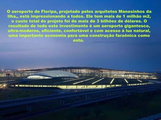 O aeroporto de Floripa, projetado pelos arquitetos Manesinhos da Ilha,, está impressionando a todos. Ele tem mais de 1 milhão m2, o custo total do projeto foi de mais de 3 bilhões de dólares. O resultado de todo este investimento é um aeroporto gigantesco, ultra-moderno, eficiente, confortável e com acesso à luz natural, uma importante economia para uma construção faraônica como esta.   