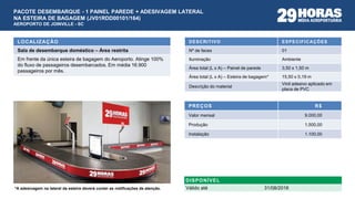 DESCRITIVO ESPECIFICAÇÕES
Nº de faces 01
Iluminação Ambiente
Área total (L x A) – Painel de parede 3,50 x 1,50 m
Área total (L x A) – Esteira de bagagem* 15,50 x 0,19 m
Descrição do material
Vinil adesivo aplicado em
placa de PVC
PREÇOS R$
Valor mensal 9.000,00
Produção 1.500,00
Instalação 1.100,00
LOCALIZAÇÃO
Sala de desembarque doméstico – Área restrita
Em frente da única esteira de bagagem do Aeroporto. Atinge 100%
do fluxo de passageiros desembarcados. Em média 16.900
passageiros por mês.
DISPONÍVEL
Válido até 31/08/2016
PACOTE DESEMBARQUE - 1 PAINEL PAREDE + ADESIVAGEM LATERAL
NA ESTEIRA DE BAGAGEM (JV01RDD00101/164)
AEROPORTO DE JOINVILLE - SC
*A adesivagem na lateral da esteira deverá conter as notificações de atenção.
 