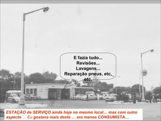 ESTAÇÃO de SERVIÇO ainda hoje no mesmo local… mas com outro
aspecto … Eu gostava mais desta … era menos CONSUMISTA…
E fazia tudo...
Revisões...
Lavagens...
Reparação pneus, etc,
etc.
 