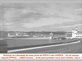 Disfrutar da Liberdade de estar junto da PISTA e dos AVIÕES… foi só mesmo
naquela ÉPOCA… LINDO mesmo… tanto para graúdos como para miúdos, veja aí.
 