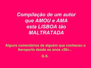 Compilação de um autor
que AMOU e AMA
esta LISBOA tão
MALTRATADA
Alguns comentários de alguém que conheceu o
Aeroporto desde os anos «50»...
G.S.
 