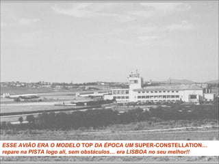 ESSE AVIÃO ERA O MODELO TOP DA ÉPOCA UM SUPER-CONSTELLATION…
repare na PISTA logo ali, sem obstáculos… era LISBOA no seu melhor!!
 