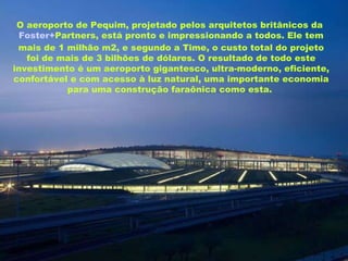 O aeroporto de Pequim, projetado pelos arquitetos britânicos da  Foster+ Partners , está pronto e impressionando a todos. Ele tem mais de 1 milhão m2, e segundo a Time, o custo total do projeto foi de mais de 3 bilhões de dólares. O resultado de todo este investimento é um aeroporto gigantesco, ultra-moderno, eficiente, confortável e com acesso à luz natural, uma importante economia para uma construção faraônica como esta.   