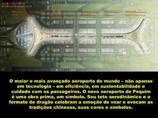 O maior e mais avançado aeroporto do mundo – não apenas em tecnologia – em eficiência, em sustentabilidade e cuidado com os passageiros. O novo aeroporto de Pequim é uma obra prima, um símbolo. Seu teto aerodinâmico e o formato de dragão celebram a emoção de voar e evocam as tradições chinesas, suas cores e símbolos. 