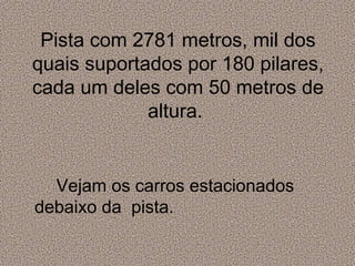 Pista com 2781 metros, mil dos quais suportados por 180 pilares, cada um deles com 50 metros de altura.  Vejam os carros estacionados debaixo da  pista. 