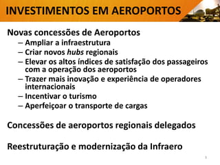 INVESTIMENTOS EM AEROPORTOS
Novas concessões de Aeroportos
– Ampliar a infraestrutura
– Criar novos hubs regionais
– Elevar os altos índices de satisfação dos passageiros
com a operação dos aeroportos
– Trazer mais inovação e experiência de operadores
internacionais
– Incentivar o turismo
– Aperfeiçoar o transporte de cargas
Concessões de aeroportos regionais delegados
Reestruturação e modernização da Infraero
3
 