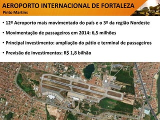 AEROPORTO INTERNACIONAL DE FORTALEZA
Pinto Martins
• 12º Aeroporto mais movimentado do país e o 3º da região Nordeste
• Movimentação de passageiros em 2014: 6,5 milhões
• Principal investimento: ampliação do pátio e terminal de passageiros
• Previsão de investimentos: R$ 1,8 bilhão
5
 