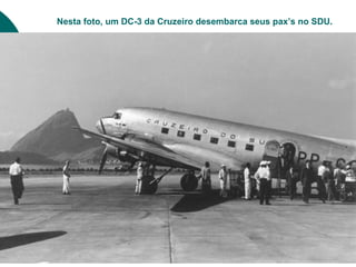 Nesta foto, um DC-3 da Cruzeiro desembarca seus pax’s no SDU.
 