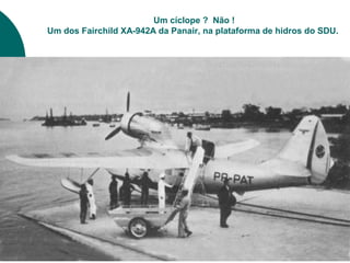 Um cíclope ? Não !
Um dos Fairchild XA-942A da Panair, na plataforma de hidros do SDU.
 