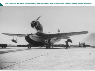 Um Fairchild XA-942A estacionado, era apelidado de Cachimbinho, devido ao seu motor no dorso.
 
