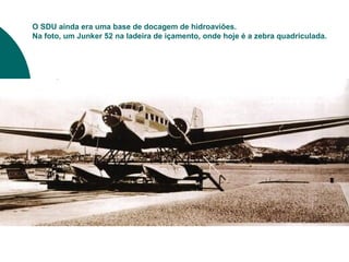 O SDU ainda era uma base de docagem de hidroaviões.
Na foto, um Junker 52 na ladeira de içamento, onde hoje é a zebra quadriculada.
 