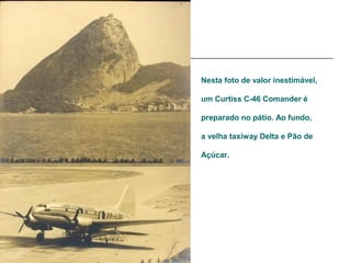 Nesta foto de valor inestimável,

um Curtiss C-46 Comander é

preparado no pátio. Ao fundo,

a velha taxiway Delta e Pão de

Açúcar.
 