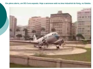 Em pleno aterro, um DC-3 era exposto. Hoje a aeronave está na área industrial da Varig, no Galeão;
 
