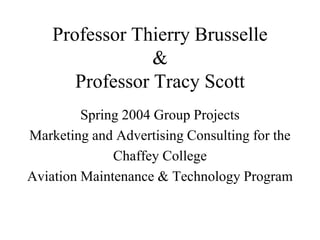 Professor Thierry Brusselle
&
Professor Tracy Scott
Spring 2004 Group Projects
Marketing and Advertising Consulting for the
Chaffey College
Aviation Maintenance & Technology Program
 