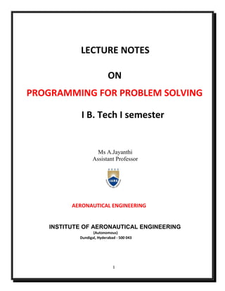 1
LECTURE NOTES
ON
PROGRAMMING FOR PROBLEM SOLVING
I B. Tech I semester
Ms A.Jayanthi
Assistant Professor
AERONAUTICAL ENGINEERING
INSTITUTE OF AERONAUTICAL ENGINEERING
(Autonomous)
Dundigal, Hyderabad - 500 043
 