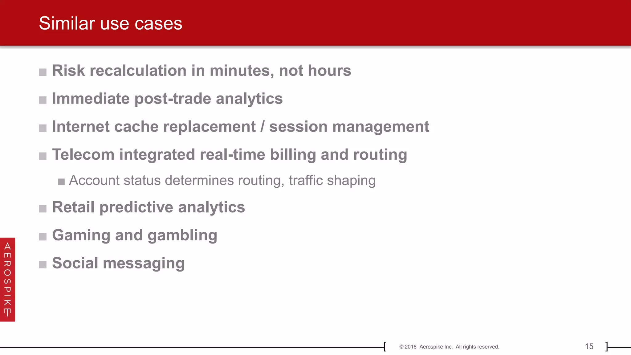15© 2016 Aerospike Inc. All rights reserved.[ ]
■ Risk recalculation in minutes, not hours
■ Immediate post-trade analytics
■ Internet cache replacement / session management
■ Telecom integrated real-time billing and routing
■ Account status determines routing, traffic shaping
■ Retail predictive analytics
■ Gaming and gambling
■ Social messaging
Similar use cases
 