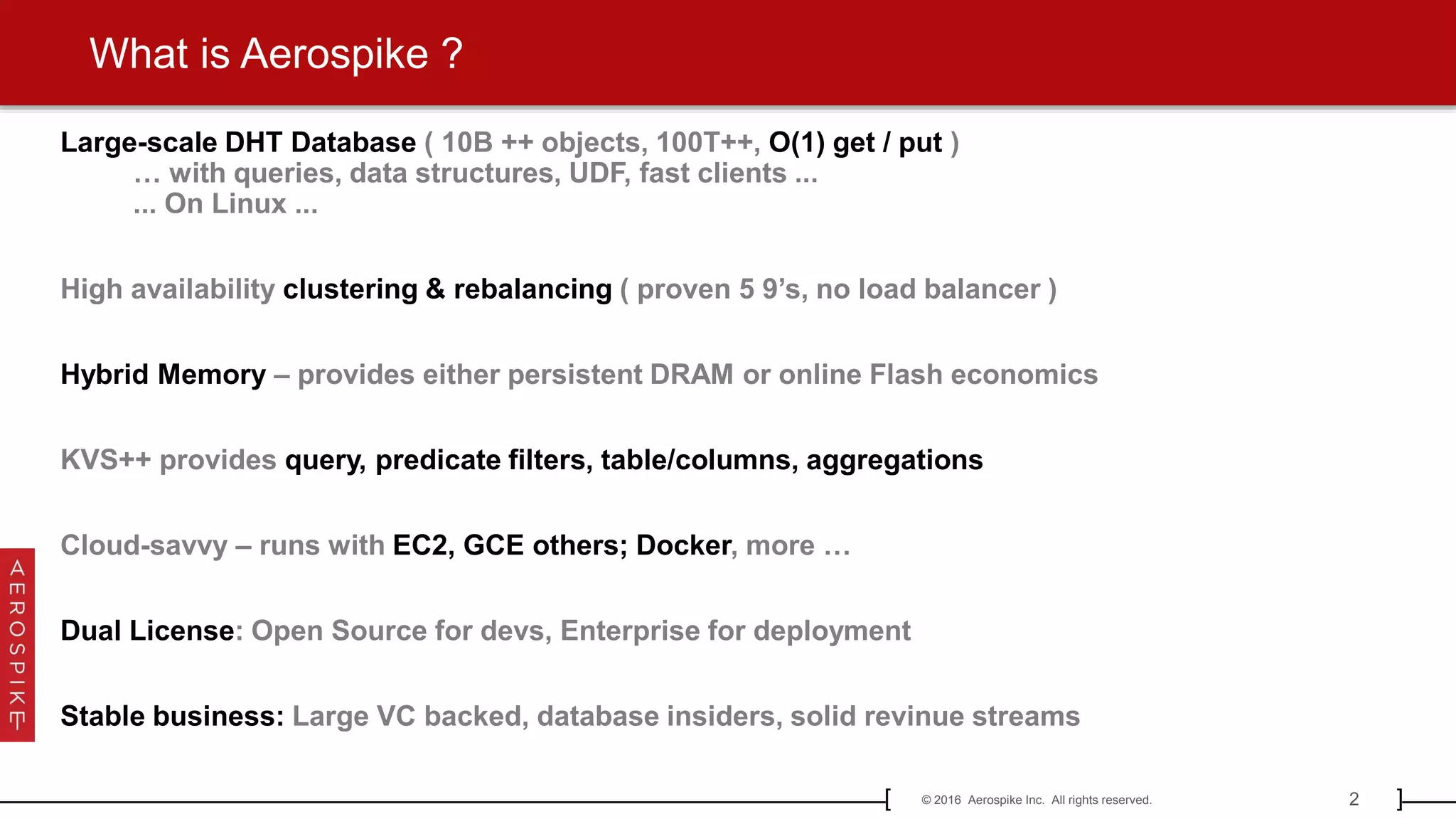 2© 2016 Aerospike Inc. All rights reserved.[ ]
What is Aerospike ?
Large-scale DHT Database ( 10B ++ objects, 100T++, O(1) get / put )
… with queries, data structures, UDF, fast clients ...
... On Linux ...
High availability clustering & rebalancing ( proven 5 9’s, no load balancer )
Hybrid Memory – provides either persistent DRAM or online Flash economics
KVS++ provides query, predicate filters, table/columns, aggregations
Cloud-savvy – runs with EC2, GCE others; Docker, more …
Dual License: Open Source for devs, Enterprise for deployment
Stable business: Large VC backed, database insiders, solid revinue streams
 