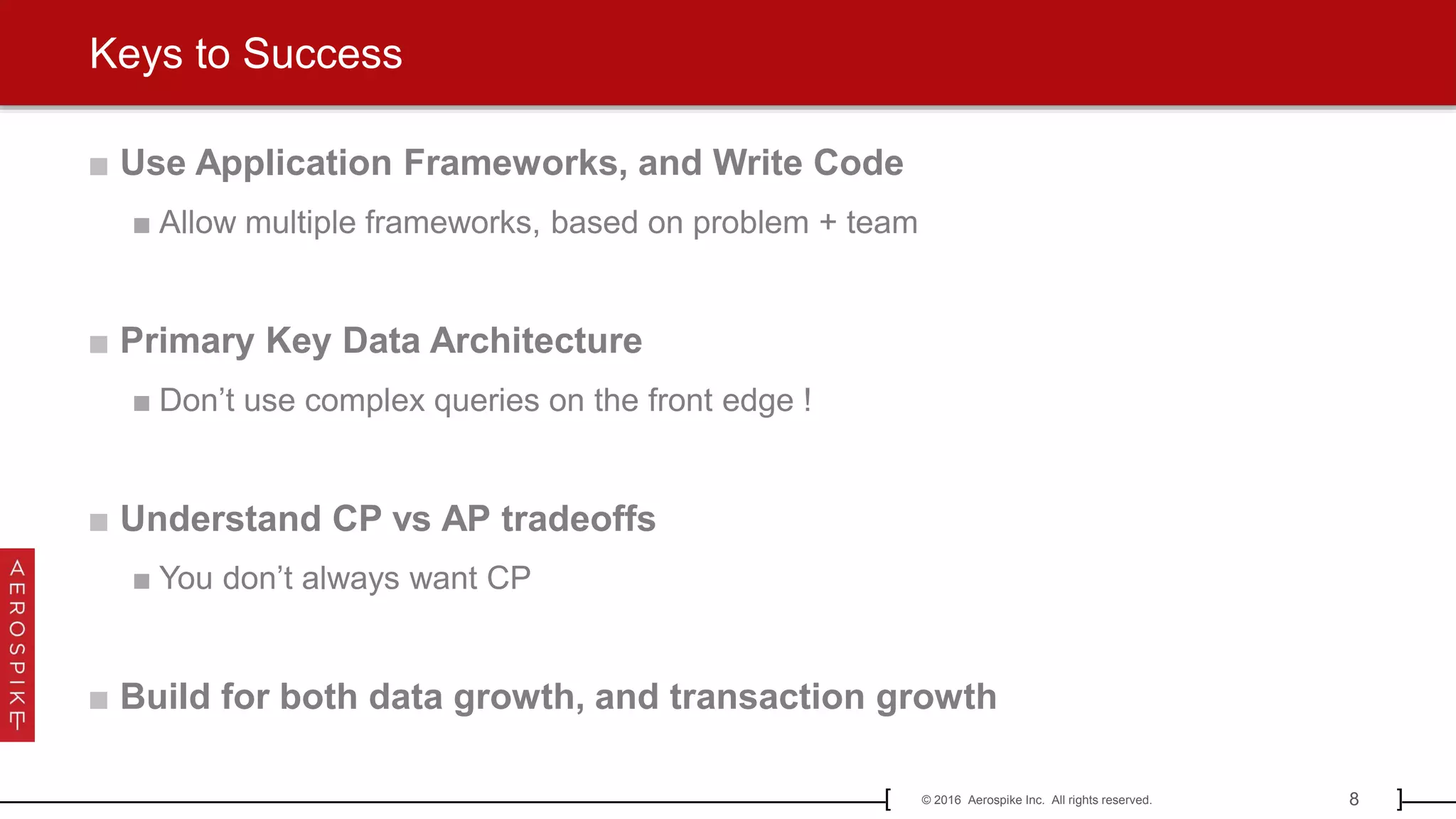 8© 2016 Aerospike Inc. All rights reserved.[ ]
■ Use Application Frameworks, and Write Code
■ Allow multiple frameworks, based on problem + team
■ Primary Key Data Architecture
■ Don’t use complex queries on the front edge !
■ Understand CP vs AP tradeoffs
■ You don’t always want CP
■ Build for both data growth, and transaction growth
Keys to Success
 