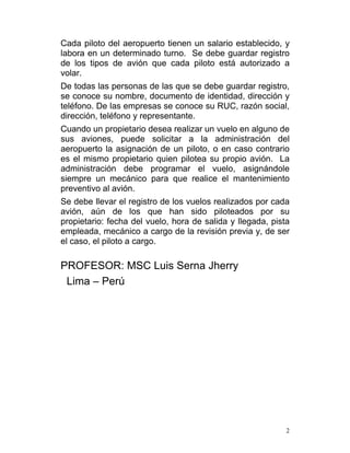 Cada piloto del aeropuerto tienen un salario establecido, y
labora en un determinado turno. Se debe guardar registro
de los tipos de avión que cada piloto está autorizado a
volar.
De todas las personas de las que se debe guardar registro,
se conoce su nombre, documento de identidad, dirección y
teléfono. De las empresas se conoce su RUC, razón social,
dirección, teléfono y representante.
Cuando un propietario desea realizar un vuelo en alguno de
sus aviones, puede solicitar a la administración del
aeropuerto la asignación de un piloto, o en caso contrario
es el mismo propietario quien pilotea su propio avión. La
administración debe programar el vuelo, asignándole
siempre un mecánico para que realice el mantenimiento
preventivo al avión.
Se debe llevar el registro de los vuelos realizados por cada
avión, aún de los que han sido piloteados por su
propietario: fecha del vuelo, hora de salida y llegada, pista
empleada, mecánico a cargo de la revisión previa y, de ser
el caso, el piloto a cargo.

PROFESOR: MSC Luis Serna Jherry
 Lima – Perú




                                                            2
 