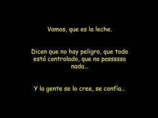 Vamos, que es la leche.


Dicen que no hay peligro, que todo
 está controlado, que no passsssa
              nada…


Y la gente se lo cree, se confía…
 