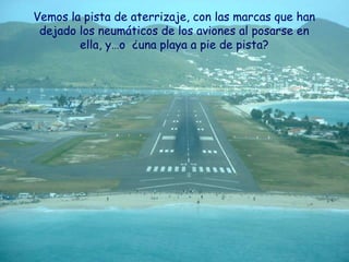 Vemos la pista de aterrizaje, con las marcas que han
 dejado los neumáticos de los aviones al posarse en
        ella, y…o ¿una playa a pie de pista?
 