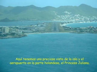 Aquí tenemos una preciosa vista de la isla y el
aeropuerto en la parte holandesa, el Princess Juliana.