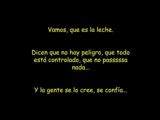Vamos, que es la leche. Dicen que no hay peligro, que todo está controlado, que no passsssa nada… Y la gente se lo cree, se confía… 