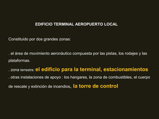 EDIFICIO TERMINAL AEROPUERTO LOCAL
Constituido por dos grandes zonas:
. el área de movimiento aeronáutico compuesta por las pistas, los rodajes y las
plataformas.
. zona terrestre: el edificio para la terminal, estacionamientos
. otras instalaciones de apoyo : los hangares, la zona de combustibles, el cuerpo
de rescate y extinción de incendios, la torre de control
 