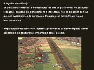 -Llegadas de cabotaje
Se utiliza una “dársena” solamente por los bus de plataforma: los pasajeros
recogen el equipaje en dicha dársena e ingresan al hall de Llegadas con las
mismas posibilidades de egreso que los pasajeros arribados de vuelos
internacionales.
-Implantación del edificio en la parcela procurando el menor impacto visual,
adaptación a la topografía e integración con el paisaje.
 