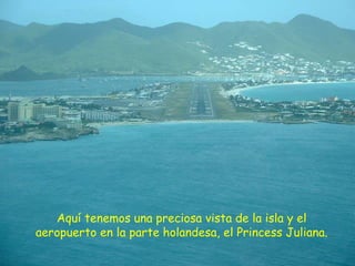 Aquí tenemos una preciosa vista de la isla y el aeropuerto en la parte holandesa, el Princess Juliana. 