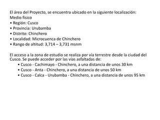 El área del Proyecto, se encuentra ubicado en la siguiente localización:
Medio físico
• Región: Cusco
• Provincia: Urubamba
• Distrito: Chinchero
• Localidad: Microcuenca de Chinchero
• Rango de altitud: 3,714 – 3,731 msnm
El acceso a la zona de estudio se realiza por vía terrestre desde la ciudad del
Cusco. Se puede acceder por las vías asfaltadas de:
• Cusco - Cachimayo - Chinchero, a una distancia de unos 30 km
• Cusco - Anta - Chinchero, a una distancia de unos 50 km
• Cusco - Calca - Urubamba - Chinchero, a una distancia de unos 95 km
 