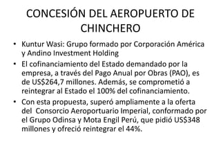 CONCESIÓN DEL AEROPUERTO DE
CHINCHERO
• Kuntur Wasi: Grupo formado por Corporación América
y Andino Investment Holding
• El cofinanciamiento del Estado demandado por la
empresa, a través del Pago Anual por Obras (PAO), es
de US$264,7 millones. Además, se comprometió a
reintegrar al Estado el 100% del cofinanciamiento.
• Con esta propuesta, superó ampliamente a la oferta
del Consorcio Aeroportuario Imperial, conformado por
el Grupo Odinsa y Mota Engil Perú, que pidió US$348
millones y ofreció reintegrar el 44%.
 