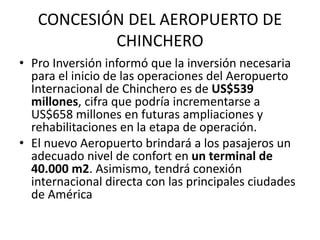 CONCESIÓN DEL AEROPUERTO DE
CHINCHERO
• Pro Inversión informó que la inversión necesaria
para el inicio de las operaciones del Aeropuerto
Internacional de Chinchero es de US$539
millones, cifra que podría incrementarse a
US$658 millones en futuras ampliaciones y
rehabilitaciones en la etapa de operación.
• El nuevo Aeropuerto brindará a los pasajeros un
adecuado nivel de confort en un terminal de
40.000 m2. Asimismo, tendrá conexión
internacional directa con las principales ciudades
de América
 