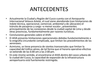 ANTECEDENTES
• Actualmente la Ciudad y Región del Cusco cuenta con el Aeropuerto
Internacional Velasco Astete, el cual viene atendiendo (con limitaciones de
índole técnica, operacional, comercial, ambiental y de ubicación) el
tránsito de pasajeros y carga –a menor escala–, provenientes
principalmente de las conexiones desde la ciudad capital de Lima y desde
otras provincias, fundamentalmente por razones turísticas.
• Conclusiones generales sobre el AIVA:
• El AIVA presenta limitaciones operacionales debidas fundamentalmente a
la orografía circundante complicada, que limitan los procedimientos de las
aeronaves.
• Asimismo, se tiene presencia de vientos transversales que limitan la
capacidad del tráfico aéreo, de tal forma que el horario operativo efectivo
se extiende de las 6:00 am a las 2:00 pm.
• En este mismo sentido, al encontrarse el AIVA dentro del casco urbano de
la ciudad del Cusco, la capacidad de expansión de la infraestructura
aeroportuaria está fuertemente restringida.
 