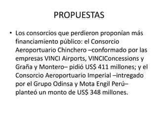 PROPUESTAS
• Los consorcios que perdieron proponían más
financiamiento público: el Consorcio
Aeroportuario Chinchero –conformado por las
empresas VINCI Airports, VINCIConcessions y
Graña y Montero– pidió US$ 411 millones; y el
Consorcio Aeroportuario Imperial –intregado
por el Grupo Odinsa y Mota Engil Perú–
planteó un monto de US$ 348 millones.
 