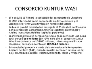CONSORCIO KUNTUR WASI
• El 4 de julio se firmará la concesión del aeropuerto de Chinchero
• El MTC intervendrá como concedente en dicho contrato y el
viceministro Henry Zaira firmará en nombre del Estado
• La buena pro del proyecto fue entregada el 25 de abril, conformado
por las empresas Corporación América (capitales argentinos) y
Andino Investment Holding (capitales peruanos).
• La inversión del nuevo aeropuerto cusqueño requerirá de una suma
total de US$ 658 millones (sin IGV). Para ello, el consorcio Kuntur
Wasi invertirá cerca de US$400 millones, mientras que el Estado
realizará el cofinanciamiento con US$264,7 millones.
• Esta sociedad ya opera a través de la concesionaria Aeropuertos
Andinos del Perú (AAP), cinco terminales aéreos en la zona sur del
país; en Arequipa, Juliaca, Puerto Maldonado, Tacna y Ayacucho.
 