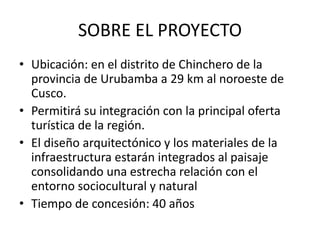 SOBRE EL PROYECTO
• Ubicación: en el distrito de Chinchero de la
provincia de Urubamba a 29 km al noroeste de
Cusco.
• Permitirá su integración con la principal oferta
turística de la región.
• El diseño arquitectónico y los materiales de la
infraestructura estarán integrados al paisaje
consolidando una estrecha relación con el
entorno sociocultural y natural
• Tiempo de concesión: 40 años
 