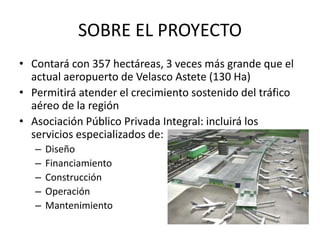 SOBRE EL PROYECTO
• Contará con 357 hectáreas, 3 veces más grande que el
actual aeropuerto de Velasco Astete (130 Ha)
• Permitirá atender el crecimiento sostenido del tráfico
aéreo de la región
• Asociación Público Privada Integral: incluirá los
servicios especializados de:
– Diseño
– Financiamiento
– Construcción
– Operación
– Mantenimiento
 