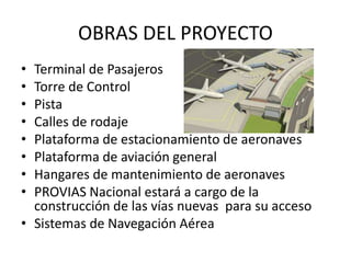 OBRAS DEL PROYECTO
• Terminal de Pasajeros
• Torre de Control
• Pista
• Calles de rodaje
• Plataforma de estacionamiento de aeronaves
• Plataforma de aviación general
• Hangares de mantenimiento de aeronaves
• PROVIAS Nacional estará a cargo de la
construcción de las vías nuevas para su acceso
• Sistemas de Navegación Aérea
 