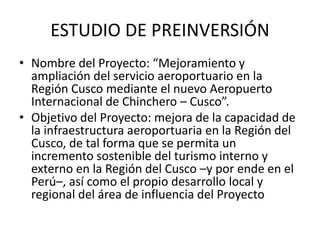 ESTUDIO DE PREINVERSIÓN
• Nombre del Proyecto: “Mejoramiento y
ampliación del servicio aeroportuario en la
Región Cusco mediante el nuevo Aeropuerto
Internacional de Chinchero – Cusco”.
• Objetivo del Proyecto: mejora de la capacidad de
la infraestructura aeroportuaria en la Región del
Cusco, de tal forma que se permita un
incremento sostenible del turismo interno y
externo en la Región del Cusco –y por ende en el
Perú–, así como el propio desarrollo local y
regional del área de influencia del Proyecto
 