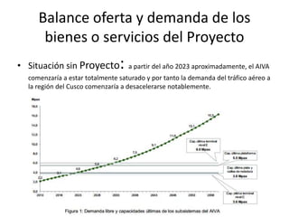 Balance oferta y demanda de los
bienes o servicios del Proyecto
• Situación sin Proyecto: a partir del año 2023 aproximadamente, el AIVA
comenzaría a estar totalmente saturado y por tanto la demanda del tráfico aéreo a
la región del Cusco comenzaría a desacelerarse notablemente.
 