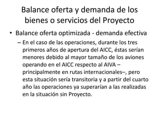 Balance oferta y demanda de los
bienes o servicios del Proyecto
• Balance oferta optimizada - demanda efectiva
– En el caso de las operaciones, durante los tres
primeros años de apertura del AICC, éstas serían
menores debido al mayor tamaño de los aviones
operando en el AICC respecto al AIVA –
principalmente en rutas internacionales–, pero
esta situación sería transitoria y a partir del cuarto
año las operaciones ya superarían a las realizadas
en la situación sin Proyecto.
 