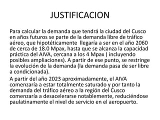 JUSTIFICACION
Para calcular la demanda que tendrá la ciudad del Cusco
en años futuros se parte de la demanda libre de tráfico
aéreo, que hipotéticamente llegaría a ser en el año 2060
de cerca de 18.0 Mpax, hasta que se alcanza la capacidad
práctica del AIVA, cercana a los 4 Mpax ( incluyendo
posibles ampliaciones). A partir de ese punto, se restringe
la evolución de la demanda (la demanda pasa de ser libre
a condicionada).
A partir del año 2023 aproximadamente, el AIVA
comenzaría a estar totalmente saturado y por tanto la
demanda del tráfico aéreo a la región del Cusco
comenzaría a desacelerarse notablemente, reduciéndose
paulatinamente el nivel de servicio en el aeropuerto.
 