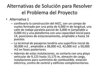 Alternativas de Solución para Resolver
el Problema del Proyecto
• Alternativa 1
– conllevaría la construcción del AICC, con un campo de
vuelos formado por una pista de 4,000 m de longitud, una
calle de rodaje paralela parcial de 3,000 m (ampliable a
4,000 m) y una plataforma con una capacidad inicial para
14, posiciones de estacionamiento, ampliable a hasta 16
puestos
– La terminal de pasajeros tendría una superficie inicial de
30,000 m2 , ampliable a 38,000 m2, 42,000 m2 y 50,000
m2 en fases posteriores
– Además de estas instalaciones, se contaría con una playa
vehicular de 9,125 hasta 15,175 m, almacén de carga,
instalaciones para suministro de combustible, estación
eléctrica, centro de control y edificios complementarios.
 